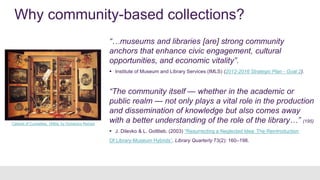 Why community-based collections?
“…museums and libraries [are] strong community
anchors that enhance civic engagement, cultural
opportunities, and economic vitality”.
 Institute of Museum and Library Services (IMLS) (2012-2016 Strategic Plan - Goal 2).
“The community itself — whether in the academic or
public realm — not only plays a vital role in the production
and dissemination of knowledge but also comes away
with a better understanding of the role of the library…” (195)
 J. Dilevko & L. Gottlieb, (2003) “Resurrecting a Neglected Idea: The Reintroduction
Of Library-Museum Hybrids”, Library Quarterly 73(2): 160–198.
Cabinet of Curiosities, 1690s, by Domenico Remps
 