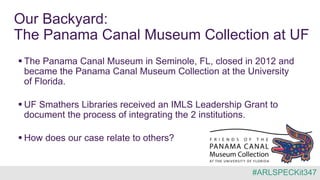Our Backyard:
The Panama Canal Museum Collection at UF
 The Panama Canal Museum in Seminole, FL, closed in 2012 and
became the Panama Canal Museum Collection at the University
of Florida.
 UF Smathers Libraries received an IMLS Leadership Grant to
document the process of integrating the 2 institutions.
 How does our case relate to others?
#ARLSPECKit347
 