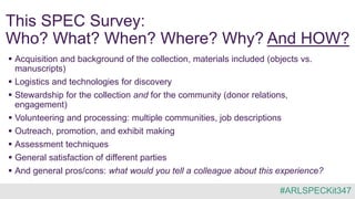 This SPEC Survey:
Who? What? When? Where? Why? And HOW?
 Acquisition and background of the collection, materials included (objects vs.
manuscripts)
 Logistics and technologies for discovery
 Stewardship for the collection and for the community (donor relations,
engagement)
 Volunteering and processing: multiple communities, job descriptions
 Outreach, promotion, and exhibit making
 Assessment techniques
 General satisfaction of different parties
 And general pros/cons: what would you tell a colleague about this experience?
#ARLSPECKit347
 
