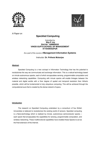 A Paper on
Speckled Computing
Submitted by
Bijo P Joy
Roll No 10BM60020
VINOD GUPTA SCHOOL OF MANAGEMENT
IIT KHARAGPUR
As a part of the course of Management Information Systems
Instructor: Dr. Prithwis Mukerjee
Abstract
Speckled Computing is a new concept in Information Technology that has the potential to
revolutionise the way we communicate and exchange information. This is a radical technology based
on minute autonomous specks, each of which encapsulates sensing, programmable computation and
wireless networking capabilities. Computing with minute specks will enable linkages between the
material and digital worlds with a finer degree of spatial and temporal resolution than hitherto
possible, which will be fundamental to truly ubiquitous computing. This will be achieved through the
computational aura that is created by the dense network of specs.
Introduction
The research on Speckled Computing undertaken by a consortium of four British
Universities is believed to revolutionize the existing world of sensors. Speckled computing
is a Nano-technology which is realized by minute, autonomous semiconductor specks –
each speck that encapsulates the capabilities for sensing, programmable computation, and
wireless networking. These multifunctional capabilities have enabled these Specks to act as
the final extension of the Internet.
 