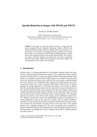 P. Kalra and S. Peleg (Eds.): ICVGIP 2006, LNCS 4338, pp. 184 – 193, 2006.
© Springer-Verlag Berlin Heidelberg 2006
Speckle Reduction in Images with WEAD and WECD
Jeny Rajan1
and M.R. Kaimal2
1
NeST, Technopark, Trivandrum, India
2
Department of Computer Science, University of Kerala, Trivandrum, India
jenyrajan@rediffmail.com, mrkaimal@yahoo.com
Abstract. In this paper we discuss the speckle reduction in images with the
recently proposed Wavelet Embedded Anisotropic Diffusion (WEAD) and
Wavelet Embedded Complex Diffusion (WECD). Both these methods are im-
provements over anisotropic and complex diffusion by adding wavelet based
bayes shrink in its second stage. Both WEAD and WECD produces excellent
results when compared with the existing speckle reduction filters. The compara-
tive analysis with other methods were mainly done on the basis of Structural
Similarity Index Matrix (SSIM) and Peak Signal to Noise Ratio (PSNR). The
visual appearance of the image is also considered.
1 Introduction
Speckle noise is a common phenomenon in all coherent imaging systems like laser,
acoustic, SAR and medical ultrasound imagery [1]. For images that contain speckle,
the goal of enhancement is to remove the speckle without destroying important image
features [2]. Synthetic Aperture Radar (SAR) images are corrupted by speckle noise
due to the interference between waves reflected from microscopic scattering through
the terrain. Because of its undesirable effect, speckle noise reduction turns out to be a
key pre-processing step in order to interpret SAR images efficiently [3]. In medical
imaging, the grainy appearance of 2D ultrasound images is due mainly to speckle.
Here the speckle phenomenon results from the constructive-destructive interference of
the coherent ultrasound pulses back scattered from the tiny multiple reflector that
constitute biological materials. Speckle typically has the unfortunate aspect of falling
into the high sensitivity region of human vision to spatial frequency. The frequency
spectrum of speckle is also similar to the imaging system modulation transfer func-
tion. Speckle can therefore obscure the diagnostically important information.[4]. In
certain applications, however the removal of speckle may be counter productive.
Examples in which speckle preservation is important include feature tracking in ultra-
sonic imaging [5] and detection of features that are the same scale as the speckle
patterns (e.g., coagulation damage) [6]. The source of speckle noise is attributed to
random interference between the coherent returns. Fully developed speckle noise has
the characteristic of multiplicative noise [7]. Speckle noise follows a gamma distribu-
tion and is given as
 