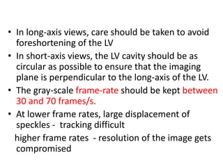 • In long-axis views, care should be taken to avoid
foreshortening of the LV
• In short-axis views, the LV cavity should be as
circular as possible to ensure that the imaging
plane is perpendicular to the long-axis of the LV.
• The gray-scale frame-rate should be kept between
30 and 70 frames/s.
• At lower frame rates, large displacement of
speckles - tracking difficult
higher frame rates - resolution of the image gets
compromised
 