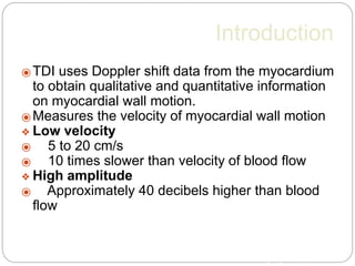 Introduction
⦿ TDI uses Doppler shift data from the myocardium
to obtain qualitative and quantitative information
on myocardial wall motion.
⦿ Measures the velocity of myocardial wall motion
❖ Low velocity
⦿ 5 to 20 cm/s
⦿ 10 times slower than velocity of blood flow
❖ High amplitude
⦿ Approximately 40 decibels higher than blood
flow
IntJ of Card Imaging 2001;17::8
 