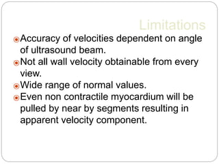 Limitations
⦿Accuracy of velocities dependent on angle
of ultrasound beam.
⦿Not all wall velocity obtainable from every
view.
⦿Wide range of normal values.
⦿Even non contractile myocardium will be
pulled by near by segments resulting in
apparent velocity component.
 