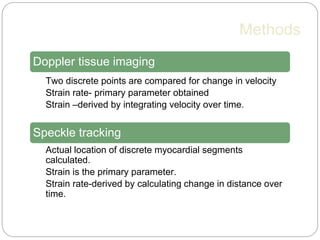 Methods
Doppler tissue imaging
• Two discrete points are compared for change in velocity
• Strain rate- primary parameter obtained
• Strain –derived by integrating velocity over time.
Speckle tracking
• Actual location of discrete myocardial segments
calculated.
• Strain is the primary parameter.
• Strain rate-derived by calculating change in distance over
time.
 