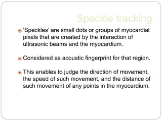 Speckle tracking
⦿ ‘Speckles’ are small dots or groups of myocardial
pixels that are created by the interaction of
ultrasonic beams and the myocardium.
⦿ Considered as acoustic fingerprint for that region.
⦿ This enables to judge the direction of movement,
the speed of such movement, and the distance of
such movement of any points in the myocardium.
 
