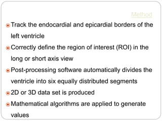 Method
⦿ Track the endocardial and epicardial borders of the
left ventricle
⦿ Correctly deﬁne the region of interest (ROI) in the
long or short axis view
⦿ Post-processing software automatically divides the
ventricle into six equally distributed segments
⦿ 2D or 3D data set is produced
⦿ Mathematical algorithms are applied to generate
values
 