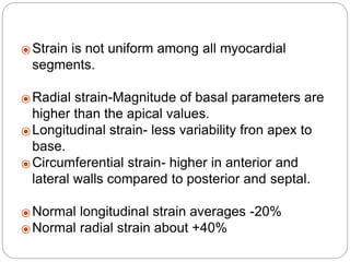 ⦿ Strain is not uniform among all myocardial
segments.
⦿ Radial strain-Magnitude of basal parameters are
higher than the apical values.
⦿ Longitudinal strain- less variability fron apex to
base.
⦿ Circumferential strain- higher in anterior and
lateral walls compared to posterior and septal.
⦿ Normal longitudinal strain averages -20%
⦿ Normal radial strain about +40%
 