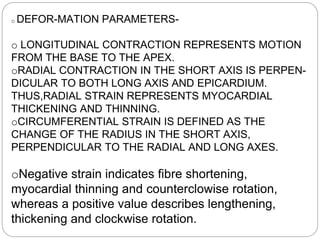 o DEFOR-MATION PARAMETERS-
o LONGITUDINAL CONTRACTION REPRESENTS MOTION
FROM THE BASE TO THE APEX.
oRADIAL CONTRACTION IN THE SHORT AXIS IS PERPEN-
DICULAR TO BOTH LONG AXIS AND EPICARDIUM.
THUS,RADIAL STRAIN REPRESENTS MYOCARDIAL
THICKENING AND THINNING.
oCIRCUMFERENTIAL STRAIN IS DEFINED AS THE
CHANGE OF THE RADIUS IN THE SHORT AXIS,
PERPENDICULAR TO THE RADIAL AND LONG AXES.
oNegative strain indicates fibre shortening,
myocardial thinning and counterclowise rotation,
whereas a positive value describes lengthening,
thickening and clockwise rotation.
 