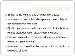 VENTRICULAR TORSION
⦿ Similar to the winding and Unwinding of a towel.
⦿ Isovolumetric contraction -the apex and base rotates in
counterclockwise direction.
⦿ Ejection phase apex rotates counterclockwise & base
rotates clockwise when viewed from the apex
⦿ Diastole - relaxation of myocardial ﬁbres - recoiling -
clockwise apical rotation.
⦿ Isovolumetric relaxation- both apex and base rotates in
clockwise direction.
 
