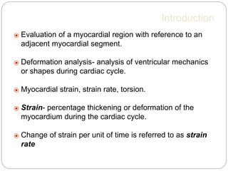 Introduction
⦿ Evaluation of a myocardial region with reference to an
adjacent myocardial segment.
⦿ Deformation analysis- analysis of ventricular mechanics
or shapes during cardiac cycle.
⦿ Myocardial strain, strain rate, torsion.
⦿ Strain- percentage thickening or deformation of the
myocardium during the cardiac cycle.
⦿ Change of strain per unit of time is referred to as strain
rate
 