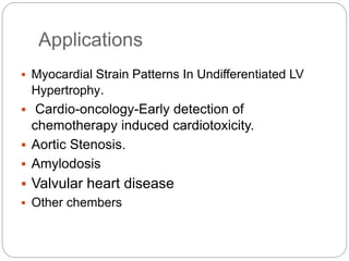 Applications
 Myocardial Strain Patterns In Undifferentiated LV
Hypertrophy.
 Cardio-oncology-Early detection of
chemotherapy induced cardiotoxicity.
 Aortic Stenosis.
 Amylodosis
 Valvular heart disease
 Other chembers
 