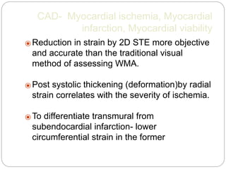 CAD- Myocardial ischemia, Myocardial
infarction, Myocardial viability
⦿ Reduction in strain by 2D STE more objective
and accurate than the traditional visual
method of assessing WMA.
⦿ Post systolic thickening (deformation)by radial
strain correlates with the severity of ischemia.
⦿ To differentiate transmural from
subendocardial infarction- lower
circumferential strain in the former
 