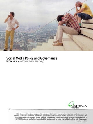 Social Media Policy and Governance
  what is it? + how we can help




               This document has been prepared for restricted distribution and contains materials and information that
           SPECK Media Inc. considers confidential, proprietary, and significant for the protection of its business. The
            distribution of this document is limited solely to those either actively involved in evaluation and selection of
© 2011 SPECK Media. All rights reserved. Conﬁdential andthis assignment, or those that will be involved with the program
             SPECK Media Inc. as the firm to conduct proprietary.
                                                                                                           described within.
 