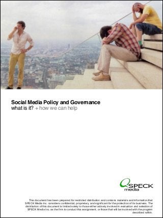 Social Media Policy and Governance
what is it? + how we can help

This document has been prepared for restricted distribution and contains materials and information that
SPECK Media Inc. considers confidential, proprietary, and significant for the protection of its business. The
distribution of this document is limited solely to those either actively involved in evaluation and selection of
SPECK Media Inc. as the firm to conduct proprietary.
© 2011 SPECK Media. All rights reserved. Conﬁdential andthis assignment, or those that will be involved with the program
described within.

 