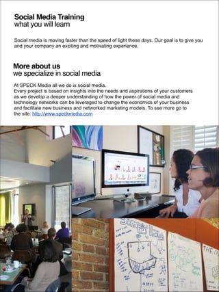 Social Media Training !
what you will learn
Social media is moving faster than the speed of light these days. Our goal is to give you
and your company an exciting and motivating experience.

More about us!
we specialize in social media
At SPECK Media all we do is social media.
Every project is based on insights into the needs and aspirations of your customers
as we develop a deeper understanding of how the power of social media and
technology networks can be leveraged to change the economics of your business
and facilitate new business and networked marketing models. To see more go to
the site: http://www.speckmedia.com

© 2014 SPECK Media. All rights reserved. Conﬁdential and proprietary.

 