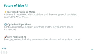 41
Future of Edge AI
⚡ Increased Power on MCUs
Advances in microcontroller capabilities and the emergence of specialized
controllers (NPU, VPU, ...)
⚙ Optimized Algorithms
Continuous improvements in algorithms and the development of new
frameworks
🚀 New Applications
Emerging sectors, including smart wearables, drones, Industry 4.0, and more
 
