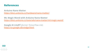 43
References
Arduino Nano Matter
https://docs.arduino.cc/hardware/nano-matter/
ML Magic Wand with Arduino Nano Matter
https://docs.arduino.cc/tutorials/nano-matter/ml-magic-wand/
Google AI LiteRT (former TensorFlow Lite)
https://ai.google.dev/edge/litert
 