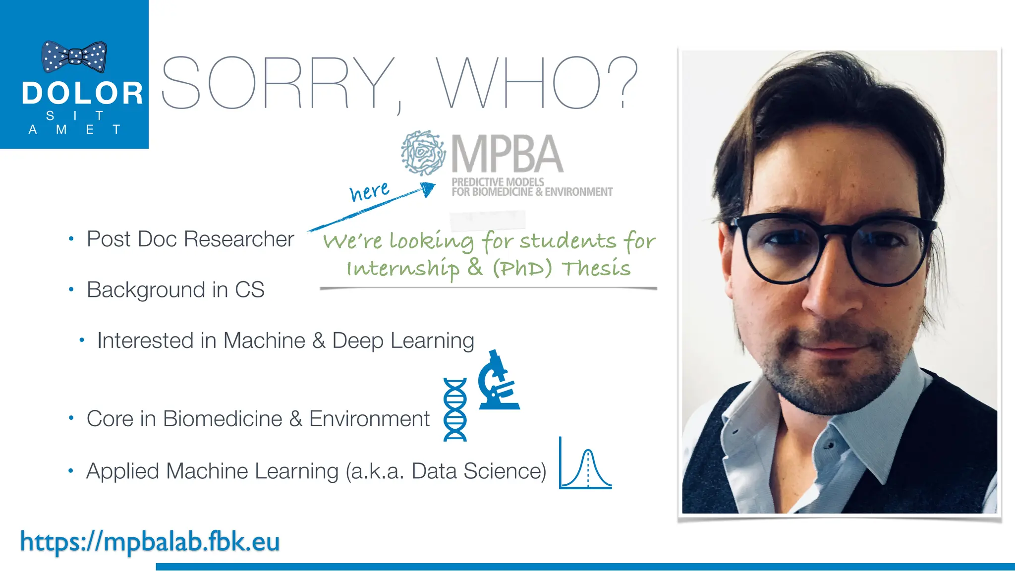 DOLOR
S I T
A M E T
SORRY, WHO?
• Post Doc Researcher
• Background in CS
• Interested in Machine & Deep Learning
• Core in Biomedicine & Environment
here
We’re looking for students for
Internship & (PhD) Thesis
• Applied Machine Learning (a.k.a. Data Science)
https://mpbalab.fbk.eu
 