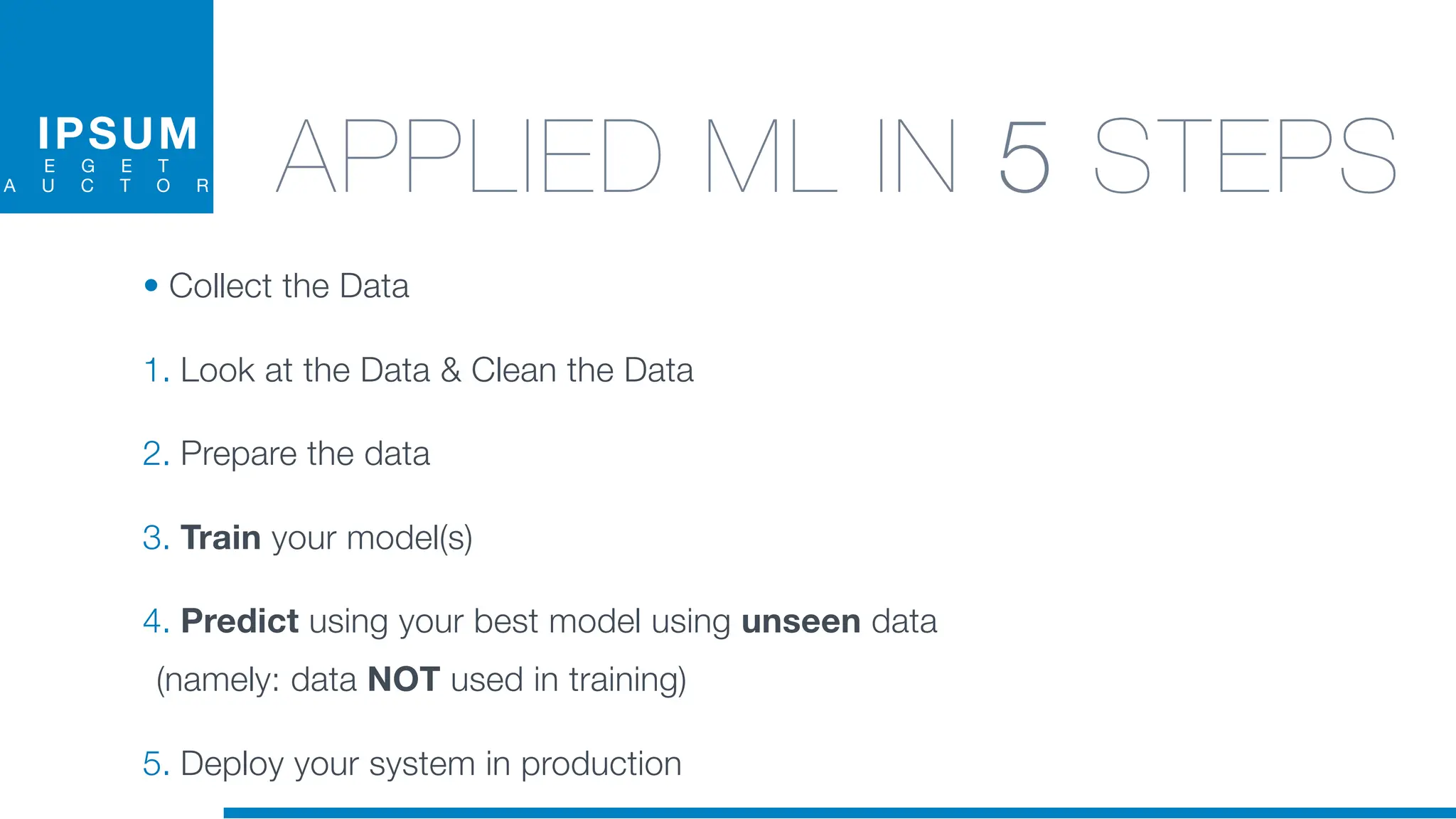 IPSUM
E G E T
A U C T O R APPLIED ML IN 5 STEPS
• Collect the Data
1. Look at the Data & Clean the Data
2. Prepare the data
3. Train your model(s)
4. Predict using your best model using unseen data
(namely: data NOT used in training)
5. Deploy your system in production
 