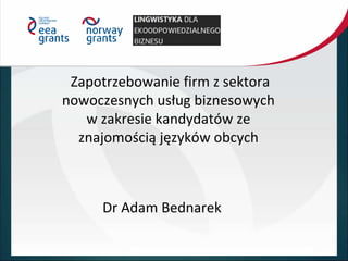 Zapotrzebowanie firm z sektora
nowoczesnych usług biznesowych
w zakresie kandydatów ze
znajomością języków obcych
Dr Adam Bednarek
 