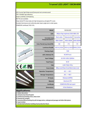 LED tri-proof light:Water-proof,Dust-proof and corrosion-proof.
100-110LM/W high efficiency;
Instant on/Off,No UV/Flickering.
IES File are available.
Adopt whole PC lamp body and high transparancy anti-glare PC cover,
Excellent illuminance and uniformity,wider beam angle and no dark space.
CE&ROHS certificate,THD<15%.
Model :
LED :
Warm white Netural white Cool white
2800~3300K 4000~4500K 6000~6500K
Color Rendering Index(CRI) : >80 >75 >70
Luminous flux(Φ) : 5200 lm+100LM 5500 lm+100LM 5800lm+100LM
Viewing Angle :
LED Lifetime(L70) :
Input Voltage :
Total Power :
THD:
Cover kinds:
Operation Temperature :
Storage Temperature :
IP Grade :
Material:
Certificate:
Dimensions : 1575x135x93mm
Aluminum+PC
-40℃ ~ +80℃
Waterproof(IP65)
Milky cover/Clear Cover/Semi-clear cover
150CM-60W
360pcs High brightness 2835 SMD LED
1200
50,000 hours
AC 85V~265V 50/60Hz
1, Indoor decoration
2, School/universities/hospital
3, Conference/meeting room, show room
4, Commercial complex
5, Factories/offices,Parking lot,cold storage,metro, underground passage and other Wet places.
6, Supermarkets
7, Residential/institution building.Food production Room
Applications:
Correlate Color
Temperature(CCT) :
60 W
-20℃ ~ +40℃
CE&ROHS,IP65 test report
LOW THD(<15%)
Tri-proof LED LIGHT 150CM-60W
 
