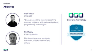 About us
2
Introduction
Sion Smith
CTO, OSO
15 years consulting experience solving
complex problems with various cloud and
programming technologies
Neil Avery
CTO, Liquidlabs
Distributed systems, previously
Conﬂuent, Luxoft, startups and
others
Emerging Technology
 