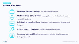 22
Why use Spec Mesh?
Developer Tooling
Developer focused tooling:. This is not some platform
Abstract away complexities: Leverage layers of abstraction to create
repeatable patterns
Unit testing speciﬁcations: Java based tooling supports development
lifecycle
Tooling support ﬂexibility: Using conﬁgurable guardrails
Increased extensibility: Interoperate with existing Data Management
tooling and modules
Icons: www.streamlinehq.com
 