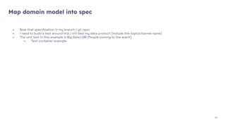 Map domain model into spec
- Now that speciﬁcation in my branch / git repo
- I need to build a test around this / init test my data product (include the topic/channel name)
- The unit test in this example is Big Data LDN (People coming to the event)
- Test container example
30
 