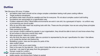 38
Outline
Talk Structure (30 mins) 15 slides
● we believe data mesh should not be a large complex undertaken lasting multi years costing millions
● Target audience developers
● we believe data mesh should be useable and free for everyone. ITs not about complex custom built tooling
● foundations are opinionated on a specification way
● Problem statement (Why? Most Kafka environments we work in are shit, its a graveyard of topics - no uniform way
of provisioning we cannot scale)
● Why do we think data mesh has anything todo with this. These are the principles: how we are using these principles
to build Kafka at scale.
● Data ownership by domain
● your domain model is defined by people in your organisation, they should be able to look at it and know where they
sit and where to discovery events they need.
● data governance / data as a product
● why we think the async api matter, data as a product is represented by the api / specification for data > that allows
us to model the domain and thefore the
● Modelling London, here are the specs for parts of this
● data model Fulham
● you came in from as an event today
● Here is the spec for big data ldn : this is what it looks like when we use it > we are using this to test our code
● local test > we need to get away from the graveyard >
● Domain model for London (
● private events buying a kebab
● public events: me moving from Fulham to central
 