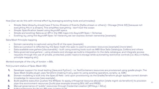 40
How (Can we do this with minimal eﬀort by leveraging existing tools and principles):
- Simple: Data Ubiquity should have 2 forms, Streams of Events (Kafka stream or others) + Storage (think S3) (because not
everything ﬁts in a stream). This simpliﬁes everything - don’t boil the ocean
- Simple: Speciﬁcation based using AsyncAPI specs
- Simple and existing: Data as an API in the CNS maps into AsyncAPI Spec + Schemas
- Existing: by using the AsyncAPI Spec ‘id’ hierarchy we can express domain ownership (example)
Data Mesh Principle mapping
- Domain ownership is captured using the ID of the spec (example)
- Data as a product is reﬂected by the Spec itself, the spec is used to provision resources (example) (more later)
- Data available everywhere (discoverable) - built using existing tools such as AWS Glue Data Catalogue, Collibra and others
- Data governed everywhere - using streams and storage we build a integration to the data catalogue, and integrate access
requests through the use of private, protected, public topics & storage while automating restrictive controls (i.e. ACLs in Kafka,
principle mapping etc).
Worked example of the city of london → BDL
PoV (current status of Spec Mesh OS):
1. Developer support for local testing (Java and Python) - i.e. TestContainers resources are provisioned using gradle plugin. The
Spec Mesh Gradle plugin uses Terraform (making it very open to using existing operators, scripts, i.e. CDK)
2. Domain modelling is built into the Spec.Id ﬁeld - and upon provisioning via the Gradle/Terraform plugin applies correct domain
knowledge to resources (see example)
3. Build pipeline execution pushes the APISpec to apply orthogonal resource allocation (state mgmt via terraform) to provision
pipe-line environment resources (build pipe example showing DEV, UAT and PROD)
4. Manual governance of ‘public’ resources through Credential creation (API Keys + ACLs)
 