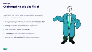 Challenges! No one size ﬁts all
41
There is not one tool to solve all the problems, a framework
or suite of tools is needed.
+ Every company is diﬀerent, there is no prescribed solution
+ Scaling your data products as more is captured
+ How to separate signals from noise?
+ Complexity of data is growing exponentially
+ Maintaining data quality whilst keeping consistent
State of Play
 