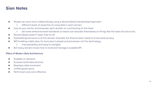 Sion Notes
● People can work more collaboratively using a decentralised standardised approach
○ diﬀerent levels of expertise of using data in each domain
● how do you mentor and empower each domain on contributing to the mesh
○ set some enterprise level standards so teams can educate themselves on things like the team structure etc.
● Decentralised doesn't mean free for all
● Federated governance is at the domain. Example the ﬁnance team needs to know what privacy
● NOT building a data silos, its more about people and processes not the technology
○ interoperability and easy to navigate
● Not every domain knows how to build and manage a scalable API.
Pillars of Modern Data Architecture
● Scalable on demand
● Purpose-build data services
● Seamless data movement
● uniﬁed governance
● Performant and cost-eﬀective
43
 