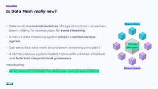 Is Data Mesh really new?
7
State of Play
+ Data mesh incremental evolution of style of architecture we have
been building for several years for event streaming
+ A mature data streaming system adopts a central nervous
system
+ Can we build a data mesh around event streaming principles?
+ A central nervous system models topics with a domain structure
and federated computational governance
Introducing:
+ An agreement / contract for data mesh using a speciﬁcation
Central
data team
Domain teams
Stakeholders
 