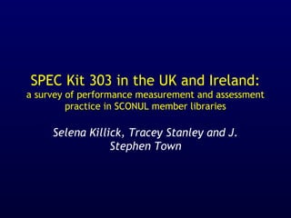 SPEC Kit 303 in the UK and Ireland:
a survey of performance measurement and assessment
practice in SCONUL member libraries
Selena Killick, Tracey Stanley and J.
Stephen Town
 
