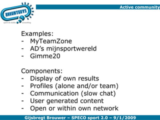 Active community Examples: MyTeamZone AD’s mijnsportwereld Gimme20 Components: Display of own results Profiles (alone and/or team) Communication (slow chat) User generated content Open or within own network 