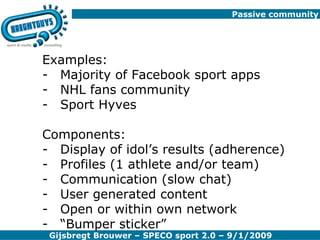 Passive community Examples: Majority of Facebook sport apps NHL fans community Sport Hyves Components: Display of idol’s results (adherence) Profiles (1 athlete and/or team) Communication (slow chat) User generated content Open or within own network “ Bumper sticker” 