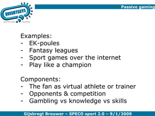 Passive gaming Examples: EK-poules  Fantasy leagues Sport games over the internet Play like a champion Components: The fan as virtual athlete or trainer Opponents & competition Gambling vs knowledge vs skills 