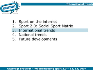 International trends Sport on the internet Sport 2.0: Social Sport Matrix International trends National trends Future developments Gijsbregt Brouwer – Waddameeting sport 2.0 – 13/12/2007 