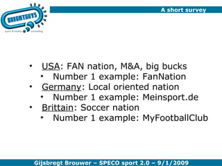 A short survey USA : FAN nation, M&A, big bucks Number 1 example: FanNation Germany : Local oriented nation Number 1 example: Meinsport.de Brittain : Soccer nation Number 1 example: MyFootballClub 