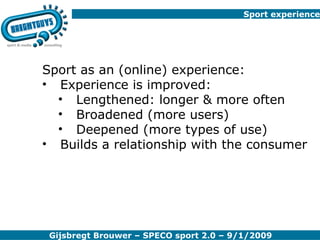 Sport experience Sport as an (online) experience: Experience is improved: Lengthened: longer & more often Broadened (more users) Deepened (more types of use) Builds a relationship with the consumer 