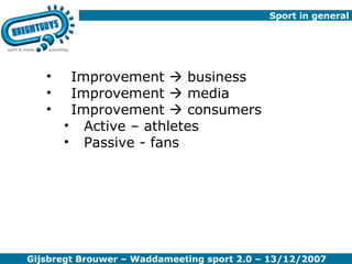 Sport in general  Improvement    business Improvement    media Improvement    consumers Active – athletes Passive - fans Gijsbregt Brouwer – Waddameeting sport 2.0 – 13/12/2007 