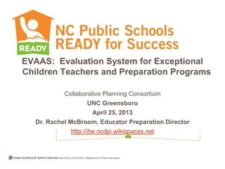 EVAAS: Evaluation System for Exceptional
Children Teachers and Preparation Programs
Collaborative Planning Consortium
UNC Greensboro
April 25, 2013
Dr. Rachel McBroom, Educator Preparation Director
http://ihe.ncdpi.wikispaces.net
 