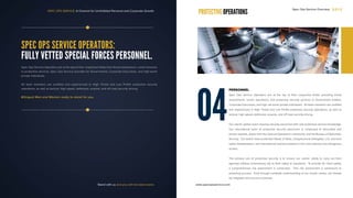 SPEC OPS SERVICE: A Channel for Uninhibited Personal and Corporate Growth
SPEC OPS SERVICE OPERATORS:
FULLY VETTED SPECIAL FORCES PERSONNEL.
Spec Ops Service Operators are at the top of their respective fields from threat assessment, covert missions
to protective services. Spec Ops Service provides for Governments, Corporate Executives, and high-worth
private individuals.
All team members are certified and experienced in High Threat and Low Profile protective security
operations, as well as tactical, high speed, defensive, evasive, and off road security driving.
Bilingual Men and Women ready to stand for you.
04
PERSONNEL
Spec Ops Service Operators are at the top of their respective fields, providing threat
assessments, covert operations, and protective security services to Government entities,
Corporate Executives, and high net worth private individuals. All team members are certified
and experienced in High Threat and Low Profile protective security operations, as well as
tactical, high speed, defensive, evasive, and off road security driving.
Our clients’ global reach requires security personnel with vast protective service knowledge.
Our international team of protective security personnel is comprised of decorated and
proven experts, drawn from the Special Operations community, and the Bureau of Diplomatic
Security. Our teams have protected Heads of State, Congressional Delegates, U.S. and host
nation Ambassadors, and international business leaders in the most arduous and dangerous
locales.
The primary role of protective security is to ensure our clients’ ability to carry out their
agendas without unnecessary risk to their safety or reputation. To provide for client safety,
a comprehensive risk assessment is conducted. This risk assessment is paramount to
achieving success. Only through complete understanding of our clients’ needs, can threats
be mitigated and success achieved.
PROTECTIVE OPERATIONS
Stand with us and you will not stand alone www.specopsservice.com
Spec Ops Service Overview 2 0 1 3
 