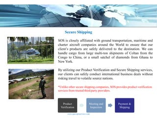 Secure Shipping

SOS is closely affiliated with ground transportation, maritime and
charter aircraft companies around the World to ensure that our
client’s products are safely delivered to the destination. We can
handle cargo from large multi-ton shipments of Coltan from the
Congo to China, or a small satchel of diamonds from Ghana to
New York.

By utilizing our Product Verification and Secure Shipping services,
our clients can safely conduct international business deals without
risking travel to volatile source nations.

*Unlike other secure shipping companies, SOS provides product verification
services from trusted third party providers.



   Product                  Meeting and        Payment &
  Verification              Inspection          Shipping

       www.specopsservice.com
 