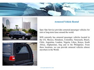 Armored Vehicle Rental


Spec Ops Service provides armored passenger vehicles for
rent or long-term lease around the world.

SOS currently has armored passenger vehicles located in
the US, Mexico, Honduras, Colombia, Venezuela, Brazil,
Chile, Argentina, London, Nigeria, Libya, Kenya, South
Africa, Afghanistan, Iraq and in the Philippines. From
these locations, we can provide armored vehicles almost
anywhere in the World.




www.specopsservice.com
 