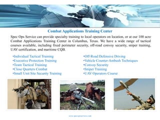 Combat Applications Training Center
Spec Ops Service can provide specialty training to local operators on location, or at our 100 acre
Combat Applications Training Center in Columbus, Texas. We have a wide range of tactical
courses available, including fixed perimeter security, off-road convoy security, sniper training,
UAV certification, and maritime CQB.
 •Individual Tactical Training                        •Off-Road Defensive Driving
 •Executive Protection Training                       •Vehicle Counter-Ambush Techniques
 •Team Tactical Training                              •Convoy Security
 •Close Quarters Combat                               •Sniper Training
 •Small Unit Site Security Training                   •UAV Operators Course




                                        www.specopsservice.com
 