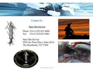 Contact Us

      Spec Ops Service
Phone US (1) 832.631.6080
Fax US (1) 832.631.6001

Spec Ops Service
9595 Six Pines Drive, Suite 8210
The Woodlands, TX 77380




                 www.specopsservice.com
 
