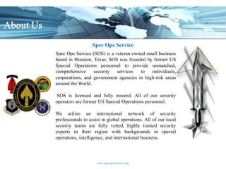 Spec Ops Service
Spec Ops Service (SOS) is a veteran owned small business
based in Houston, Texas. SOS was founded by former US
Special Operations personnel to provide unmatched,
comprehensive     security services to individuals,
corporations, and government agencies in high-risk areas
around the World.

SOS is licensed and fully insured. All of our security
operators are former US Special Operations personnel.

We utilize an international network of security
professionals to assist in global operations. All of our local
security teams are fully vetted, highly trained security
experts in their region with backgrounds in special
operations, intelligence, and international business.



                     www.specopsservice.com
 
