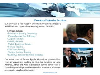 Executive Protection Services
SOS provides a full range of executive protection services to
individuals and corporations traveling around the world.
   Services include:
   •Pre-Arrival Security Consulting
   •Comprehensive Due Diligence
   •Airport Transfers
   •Security Drivers
   •Mobile Protection Details
   •Convoy Security
   •Site/Static Security
   •Tactical Security Training
   •Kidnap & Ransom Response/Insurance

Our select team of former Special Operations personnel has
years of experience working in high-risk locations in Latin
America, Africa and Asia. We maintain current travel visas to
key mining and oil production countries, in order to allow our
operators to travel on short notice.
                                          www.specopsservice.com
 